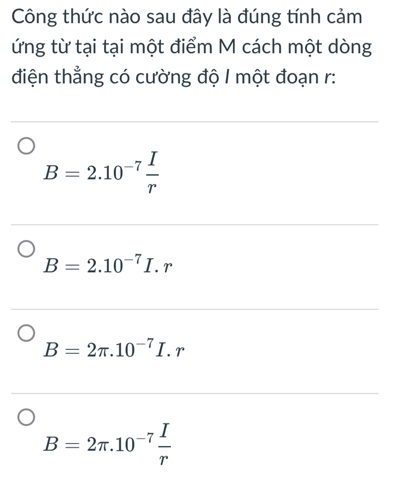 Công thức nào sau đây là đúng tính cảm
ứng từ tại tại một điểm M cách một dòng
điện thẳng có cường độ 1 một đoạn r :
B=2.10^(-7) I/r 
B=2.10^(-7)I.r
B=2π .10^(-7)I.r
B=2π .10^(-7) I/r 