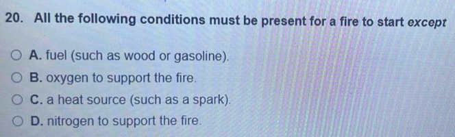 All the following conditions must be present for a fire to start except
A. fuel (such as wood or gasoline).
B. oxygen to support the fire.
C. a heat source (such as a spark).
D. nitrogen to support the fire.