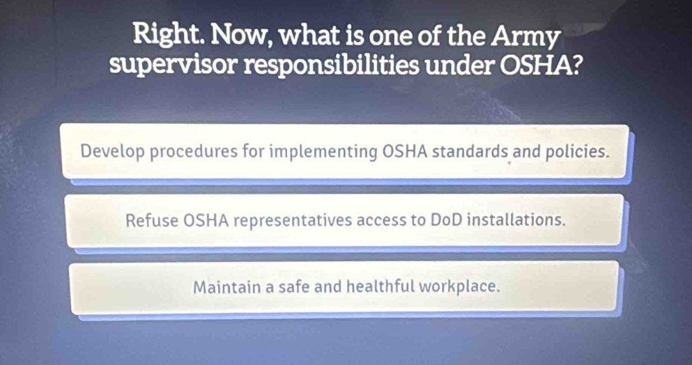 Right. Now, what is one of the Army
supervisor responsibilities under OSHA?
Develop procedures for implementing OSHA standards and policies.
Refuse OSHA representatives access to DoD installations.
Maintain a safe and healthful workplace.