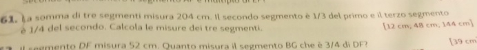 a somma di tre segmenti misura 204 cm. Il secondo segmento è 1/3 del primo e il terzo segmento 
è 1/4 del secondo. Calcola le misure dei tre segmenti. 
[ 12 cm, 48 cm, 144 cm ] 
il segmento DF misura 52 cm. Quanto misura il segmento BG che è 3/4 di DF? [ 39 cm