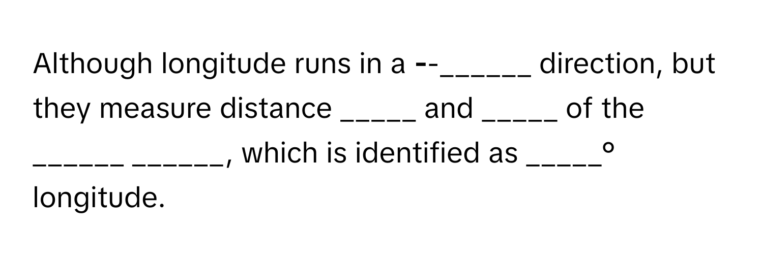 Although longitude runs in a ______-______-______ direction, but they measure distance _____ and _____ of the ______ ______, which is identified as _____° longitude.