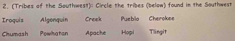 (Tribes of the Southwest): Circle the tribes (below) found in the Southwest
Iroquis Algonquin Creek Pueblo₹ Cherokee
Chumash Powhatan Apache Hopi Tlingit