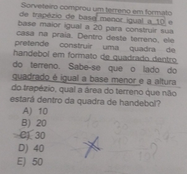 Sorveteiro comprou um terreno em formato
de trapézio de base menor igual a 10 e
base maior igual a 20 para construir sua
casa na praia. Dentro deste terreno, ele
pretende construir uma quadra de
handebol em formato de quadrado dentro
do terreno. Sabe-se que o lado do
quadrado é igual a base menor e a altura
do trapézio, qual a área do terreno que não
estará dentro da quadra de handebol?
A) 10
B) 20
C) 30
D) 40
E) 50