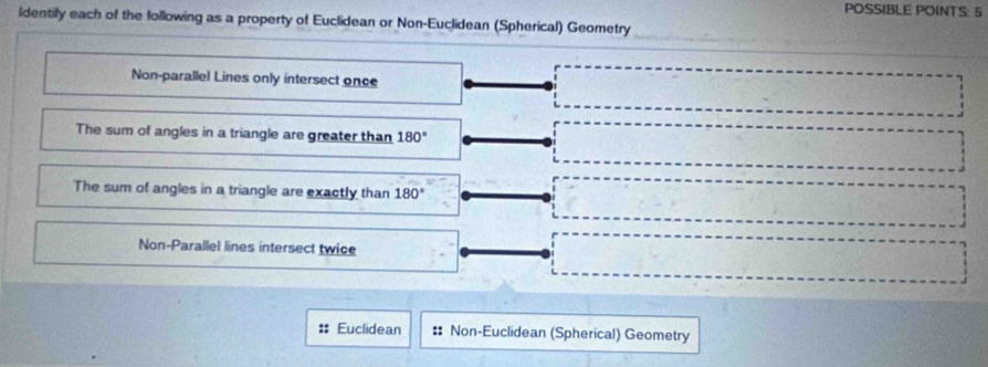 POSSIBLE POINTS: 5
ldentify each of the following as a property of Euclidean or Non-Euclidean (Spherical) Geometry
_
Non-parallel Lines only intersect once
The sum of angles in a triangle are greater than 180°
The sum of angles in a triangle are exactly than 180°
Non-Parallel lines intersect twice
:: Euclidean # Non-Euclidean (Spherical) Geometry