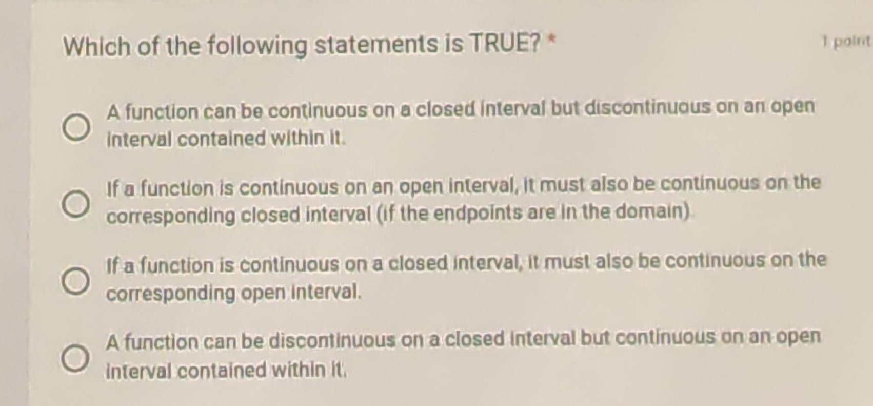 Which of the following statements is TRUE? * 1 point
A function can be continuous on a closed interval but discontinuous on an open
interval contained within it.
If a function is continuous on an open interval, it must also be continuous on the
corresponding closed interval (if the endpoints are in the domain)
If a function is continuous on a closed interval, it must also be continuous on the
corresponding open interval.
A function can be discontinuous on a closed interval but continuous on an open
interval contained within it.