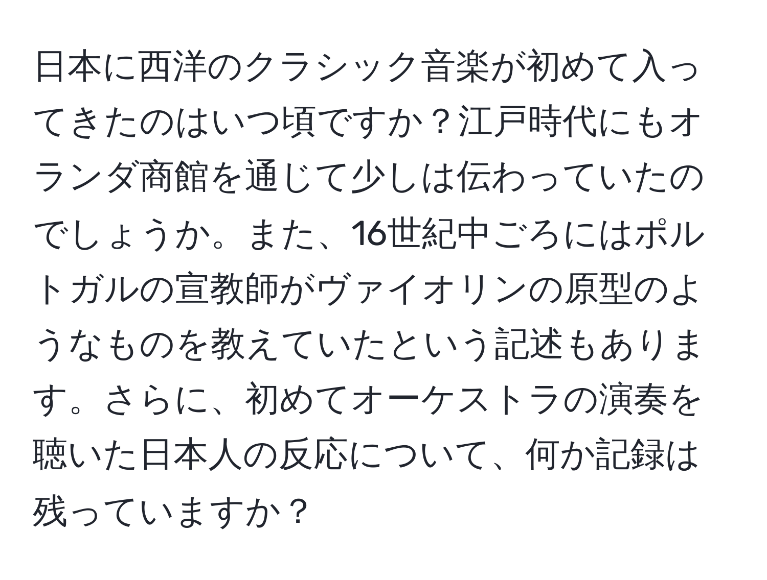 日本に西洋のクラシック音楽が初めて入ってきたのはいつ頃ですか？江戸時代にもオランダ商館を通じて少しは伝わっていたのでしょうか。また、16世紀中ごろにはポルトガルの宣教師がヴァイオリンの原型のようなものを教えていたという記述もあります。さらに、初めてオーケストラの演奏を聴いた日本人の反応について、何か記録は残っていますか？