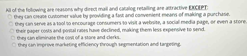 All of the following are reasons why direct mail and catalog retailing are attractive EXCEPT:
they can create customer value by providing a fast and convenient means of making a purchase.
they can serve as a tool to encourage consumers to visit a website, a social media page, or even a store.
their paper costs and postal rates have declined, making them less expensive to send.
they can eliminate the cost of a store and clerks.
they can improve marketing efficiency through segmentation and targeting.