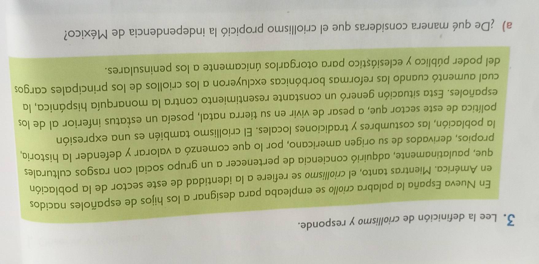 Lee la definición de criollismo y responde. 
En Nueva España la palabra criollo se empleaba para designar a los hijos de españoles nacidos 
en América. Mientras tanto, el criollismo se refiere a la identidad de este sector de la población 
que, paulatinamente, adquirió conciencia de pertenecer a un grupo social con rasgos culturales 
propios, derivados de su origen americano, por lo que comenzó a valorar y defender la historia, 
la población, las costumbres y tradiciones locales. El criollismo también es una expresión 
política de este sector que, a pesar de vivir en su tierra natal, poseía un estatus inferior al de los 
españoles. Esta situación generó un constante resentimiento contra la monarquía hispánica, la 
cual aumentó cuando las reformas borbónicas excluyeron a los criollos de los principales cargos 
del poder público y eclesiástico para otorgarlos únicamente a los peninsulares. 
a) ¿De qué manera consideras que el criollismo propició la independencia de México?