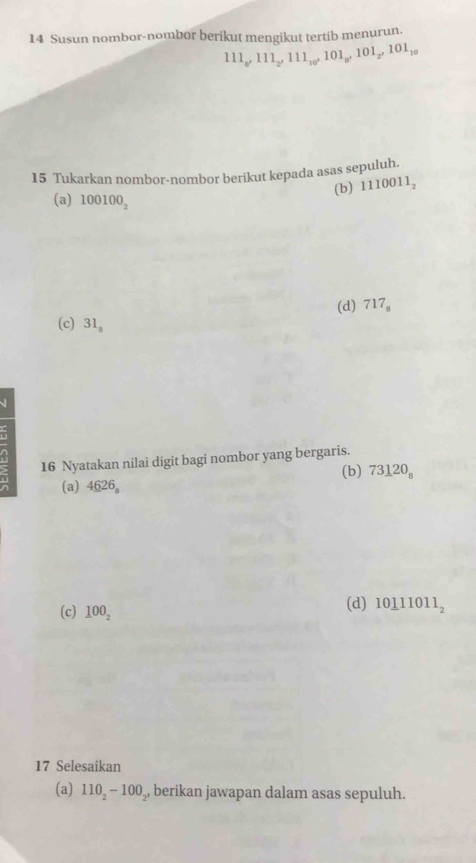 Susun nombor-nombor berikut mengikut tertib menurun.
111_8, 111_2, 111_10, 101_8, 101_2, 101_10
15 Tukarkan nombor-nombor berikut kepada asas sepuluh.
(b) 1110011_2
(a) 100100_2
(d) 717_8
(c) 31_8
√
16 Nyatakan nilai digit bagi nombor yang bergaris.
(a) 4_ 626_8 (b) 73_ 120_8
(c) _ 100_2
(d) 10_ 111011_2
17 Selesaikan
(a) 110_2-100_2 , berikan jawapan dalam asas sepuluh.