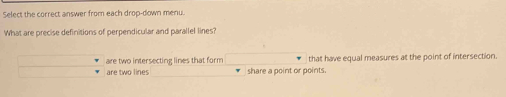 Select the correct answer from each drop-down menu.
What are precise definitions of perpendicular and parallel lines?
are two intersecting lines that form that have equal measures at the point of intersection.
are two lines share a point or points.