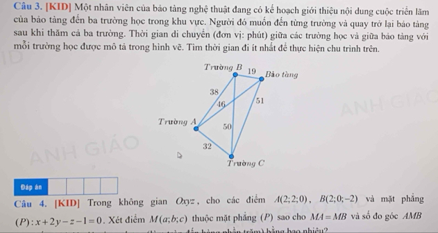 [KID] Một nhân viên của bảo tàng nghệ thuật đang có kế hoạch giới thiệu nội dung cuộc triển lãm 
của bảo tàng đến ba trường học trong khu vực. Người đó muốn đến từng trường và quay trở lại bảo tàng 
sau khi thăm cả ba trường. Thời gian di chuyển (đơn vị: phút) giữa các trường học và giữa bảo tàng với 
mỗi trường học được mô tả trong hình vẽ. Tìm thời gian đi ít nhất đề thực hiện chu trình trên. 
Đáp án 
Câu 4. [KID] Trong không gian Oxyz, cho các điểm A(2;2;0), B(2;0;-2) và mặt phẳng 
(P): x+2y-z-1=0. Xét điểm M(a;b;c) thuộc mặt phẳng (P) sao cho MA=MB và số đo góc AMB
tăm)hằng bao nhiệu?