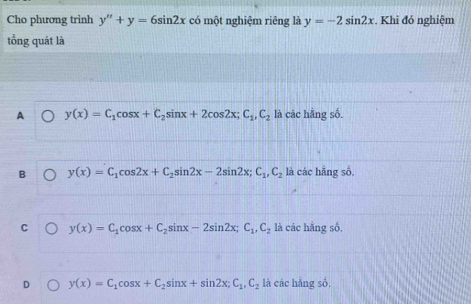 Cho phương trình y''+y=6sin 2x có một nghiệm riêng là y=-2sin 2x. Khi đó nghiệm
tổng quát là
A y(x)=C_1cos x+C_2sin x+2cos 2x; C_1, C_2 là các hằng số.
B y(x)=C_1cos 2x+C_2sin 2x-2sin 2x; C_1, C_2 là các hẵng số.
C y(x)=C_1cos x+C_2sin x-2sin 2x; C_1, C_2 là các hằng số.
D y(x)=C_1cos x+C_2sin x+sin 2x; C_1, C_2 là các hằng số,