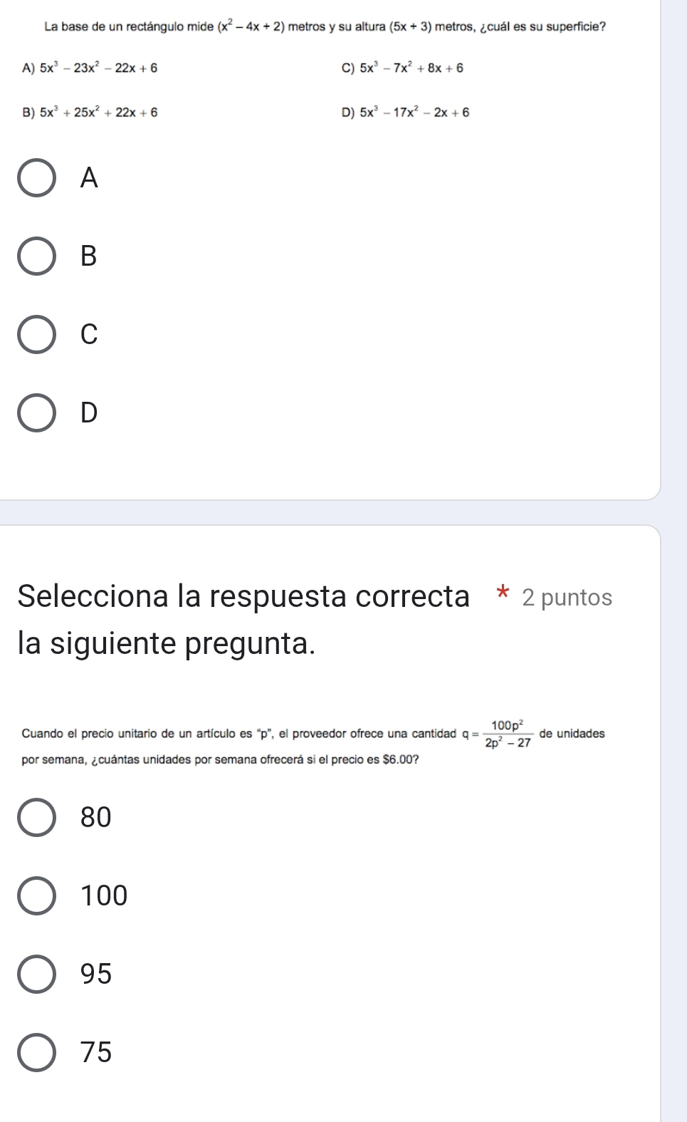 La base de un rectángulo mide (x^2-4x+2) metros y su altura (5x+3) metros, ¿cuál es su superficie?
A) 5x^3-23x^2-22x+6 C) 5x^3-7x^2+8x+6
B) 5x^3+25x^2+22x+6 D) 5x^3-17x^2-2x+6
A
B
C
D
Selecciona la respuesta correcta * 2 puntos
la siguiente pregunta.
Cuando el precio unitario de un artículo es “ p ”, el proveedor ofrece una cantidad q= 100p^2/2p^2-27  de unidades
por semana, ¿cuántas unidades por semana ofrecerá si el precio es $6.00?
80
100
95
75