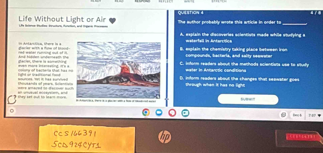 REFLECT WRITE
QUESTION 4 478
Life Without Light or Air The author probably wrote this article in order to_
Life Science Studies: Structure, Function, and Organic Processes
A. explain the discoveries scientists made while studying a
waterfall in Antarctica
In Antarctica, there is a
glacier with a flow of blood-B. explain the chemistry taking place between iron
red water running out of it.
And hidden underneath thecompounds, bacteria, and salty seawater
glacier, there is something C. inform readers about the methods scientists use to study
even more interesting. It's awater in Antarctic conditions
colony of bacteria that has n
light or traditional foodD. inform readers about the changes that seawater goes
sources. Yet it has survived
thousands of years. Scientistthrough when it has no light
were amazed to discover suc
an unusual ecosystem, and
C they set out to learn more. in Antarctica, there is a glacier with a flow of blood-red water SUBMIT
。
Dec 6 7:07
Ccs 166391
hn
5cL924CYTs