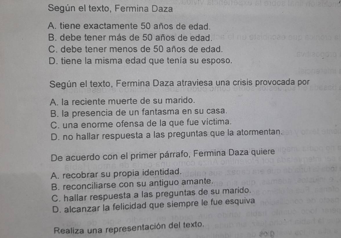 Según el texto, Fermina Daza
A. tiene exactamente 50 años de edad.
B. debe tener más de 50 años de edad.
C. debe tener menos de 50 años de edad.
D. tiene la misma edad que tenía su esposo.
Según el texto, Fermina Daza atraviesa una crisis provocada por
A. la reciente muerte de su marido.
B. la presencia de un fantasma en su casa.
C. una enorme ofensa de la que fue víctima.
D. no hallar respuesta a las preguntas que la atormentan.
De acuerdo con el primer párrafo, Fermina Daza quiere
A. recobrar su propia identidad.
B. reconciliarse con su antiguo amante.
C. hallar respuesta a las preguntas de su marido.
D. alcanzar la felicidad que siempre le fue esquiva
Realiza una representación del texto.