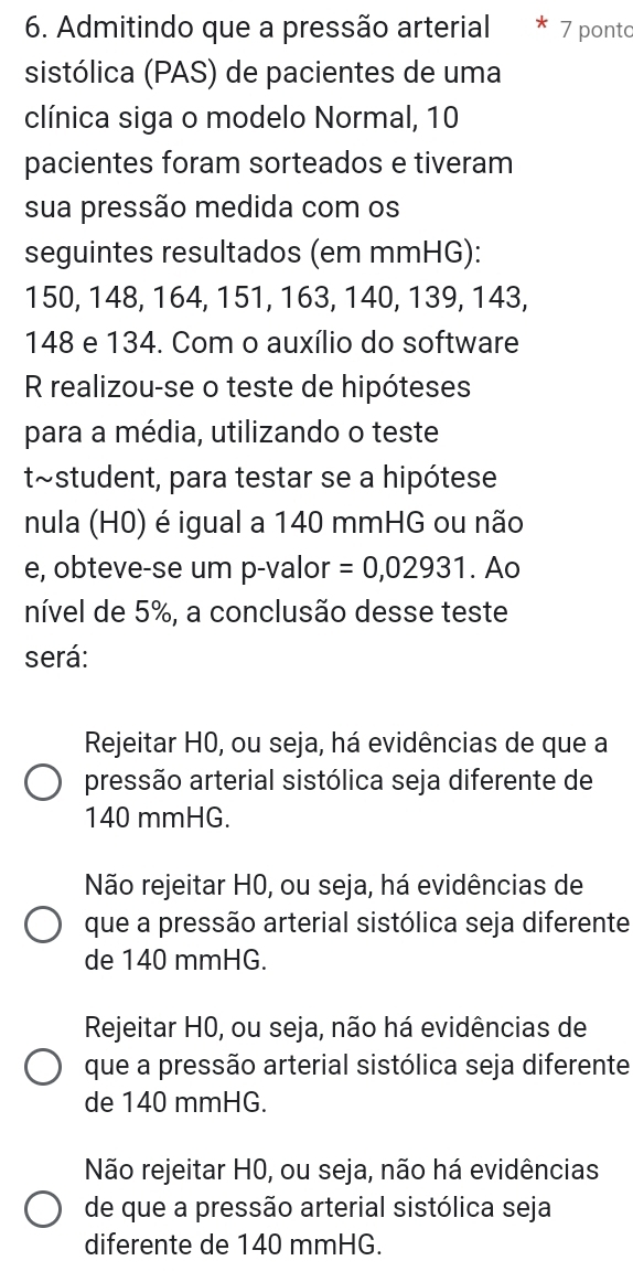 Admitindo que a pressão arterial * 7 ponto
sistólica (PAS) de pacientes de uma
clínica siga o modelo Normal, 10
pacientes foram sorteados e tiveram
sua pressão medida com os
seguintes resultados (em mmHG):
150, 148, 164, 151, 163, 140, 139, 143,
148 e 134. Com o auxílio do software
R realizou-se o teste de hipóteses
para a média, utilizando o teste
t~student, para testar se a hipótese
nula (H0) é igual a 140 mmHG ou não
e, obteve-se um p -valor =0,02931. Ao
nível de 5%, a conclusão desse teste
será:
Rejeitar H0, ou seja, há evidências de que a
pressão arterial sistólica seja diferente de
140 mmHG.
Não rejeitar H0, ou seja, há evidências de
que a pressão arterial sistólica seja diferente
de 140 mmHG.
Rejeitar H0, ou seja, não há evidências de
que a pressão arterial sistólica seja diferente
de 140 mmHG.
Não rejeitar H0, ou seja, não há evidências
de que a pressão arterial sistólica seja
diferente de 140 mmHG.