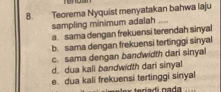 rendan
8. Teorema Nyquist menyatakan bahwa laju
sampling minimum adalah_
a. sama dengan frekuensi terendah sinyal
b. sama dengan frekuensi tertinggi sinyal
c. sama dengan bandwidth dari sinyal
d. dua kali bandwidth dari sinyal
e. dua kali frekuensi tertinggi sinyal
pəlex teríadi nada