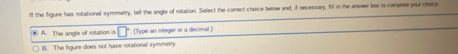 If the figure has rotational symmetry, tell the angle of rotation. Select the correct choice below and, if necessary, fill in the answer box to complete your cheice
A. The angle of rotation is □°. (Type an integer or a decimal.)
B. The figure does not have rotational symmetry.