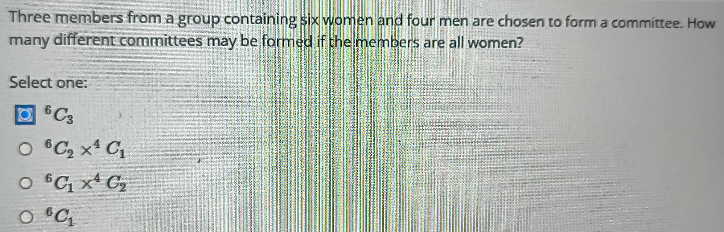 Three members from a group containing six women and four men are chosen to form a committee. How
many different committees may be formed if the members are all women?
Select one:
^6C_3^(6C_2)*^4C_1^(6C_1)*^4C_2^(6C_1)