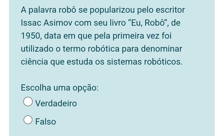 A palavra robô se popularizou pelo escritor
Issac Asimov com seu livro “Eu, Robô”, de
1950, data em que pela primeira vez foi
utilizado o termo robótica para denominar
ciência que estuda os sistemas robóticos.
Escolha uma opção:
Verdadeiro
Falso