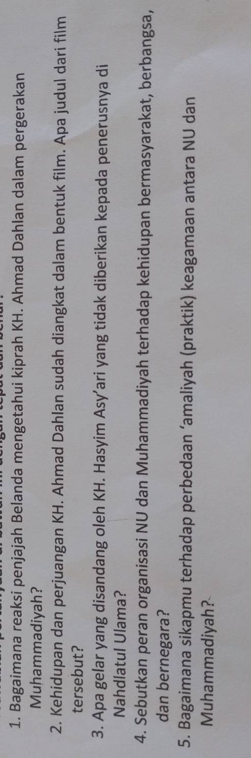 Bagaimana reaksi penjajah Belanda mengetahui kiprah KH. Ahmad Dahlan dalam pergerakan 
Muhammadiyah? 
2. Kehidupan dan perjuangan KH. Ahmad Dahlan sudah diangkat dalam bentuk film. Apa judul dari film 
tersebut? 
3. Apa gelar yang disandang oleh KH. Hasyim Asy’ari yang tidak diberikan kepada penerusnya di 
Nahdlatul Ulama? 
4. Sebutkan peran organisasi NU dan Muhammadiyah terhadap kehidupan bermasyarakat, berbangsa, 
dan bernegara? 
5. Bagaimana sikapmu terhadap perbedaan ‘amaliyah (praktik) keagamaan antara NU dan 
Muhammadiyah?