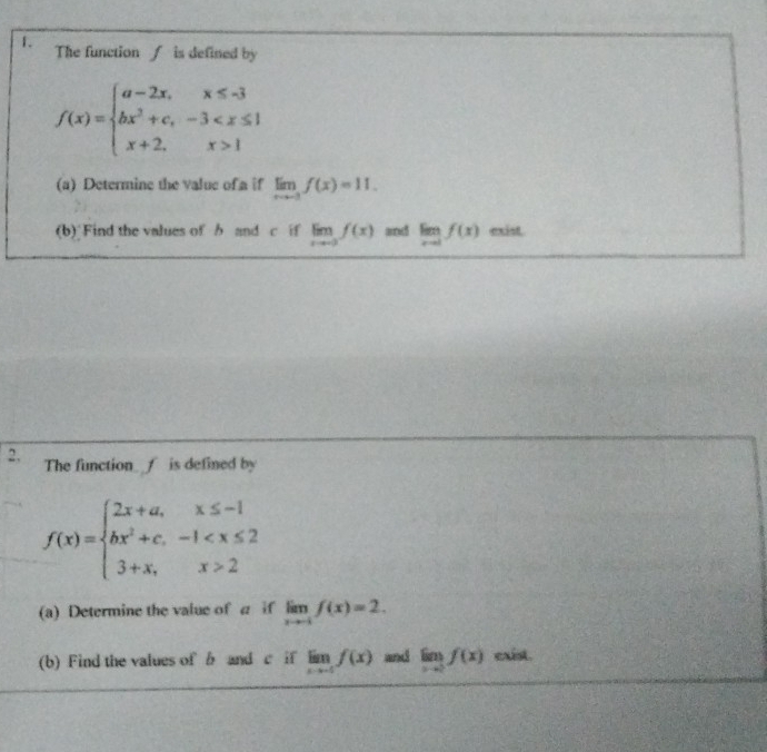 The function ∫ is defined by
f(x)=beginarrayl a-2x,x≤ -3 bx^2+c,-3 1endarray.
(a) Determine the value of a if limlimits _xto -3f(x)=11. 
(b) Find the values of b and c if limlimits _xto -2f(x) and limlimits _xto 1f(x) exist. 
2. The function_ f is defined by
f(x)=beginarrayl 2x+a,x≤ -1 bx^2+c,-1 2endarray.
(a) Determine the value of a if limlimits _xto -1f(x)=2. 
(b) Find the values of b and c if limlimits _xto -5f(x) and limlimits _xto 0f(x) exist.