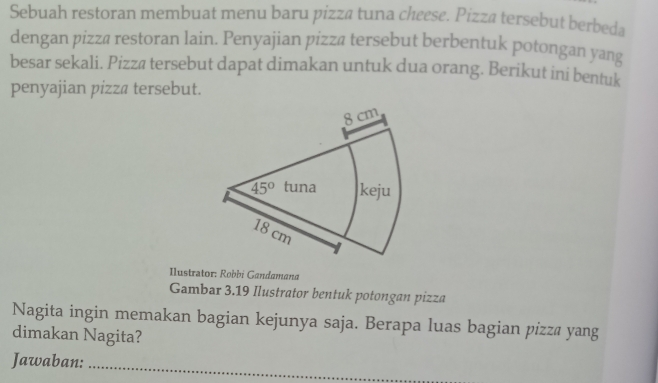 Sebuah restoran membuat menu baru pizza tuna cheese. Pizza tersebut berbeda
dengan pizzä restoran lain. Penyajian pizzä tersebut berbentuk potongan yang
besar sekali. Pizza tersebut dapat dimakan untuk dua orang. Berikut ini bentuk
penyajian pizza tersebut.
Ilustrator: Robbi Gandamana
Gambar 3.19 Ilustrator bentuk potongan pizza
Nagita ingin memakan bagian kejunya saja. Berapa luas bagian pizza yang
dimakan Nagita?
Jawaban:
_