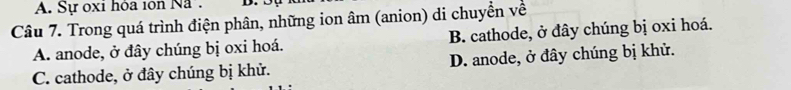 Sự oxi hỏa 10n Na. D.
Câu 7. Trong quá trình điện phân, những ion âm (anion) di chuyển về
A. anode, ở đây chúng bị oxi hoá. B. cathode, ở đây chúng bị oxi hoá.
C. cathode, ở đây chúng bị khử. D. anode, ở đây chúng bị khử.