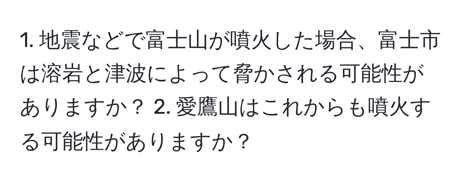 地震などで富士山が噴火した場合、富士市は溶岩と津波によって脅かされる可能性がありますか？ 2. 愛鷹山はこれからも噴火する可能性がありますか？