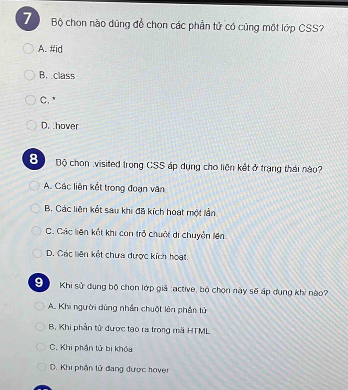 Bộ chọn nào dùng để chọn các phần tử có cùng một lớp CSS?
A. #id
B. class
C. *
D. :hover
8 Bộ chọn :visited trong CSS áp dụng cho liên kết ở trạng thái nào?
A. Các liên kết trong đoạn văn.
B. Các liên kết sau khi đã kích hoạt một lần.
C. Các liên kết khi con trở chuột di chuyễn lên.
D. Các liên kết chưa được kích hoạt.
9 Khi sử dụng bộ chọn lớp giả :active, bộ chọn này sẽ áp dụng khi nào?
A. Khi người dùng nhấn chuột lên phần tử
B. Khi phần tử được tạo ra trong mã HTML
C. Khi phần tử bị khóa
D. Khi phần tử đang được hover