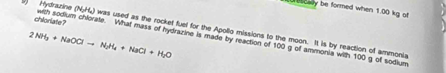 curetically be formed when 1.00 kg of 
with sodium chlo 
chloriate? 
9 Hydrazine (N_2H_4) was used as the rocket fuel for the Apollo missions to the moon. It is by reaction of ammonia
2NH_3+NaOClto N_2H_4+NaCl+H_2O ate. What mass of hydrazine is made by reaction of 100 g of ammonia with 100 g of sodium