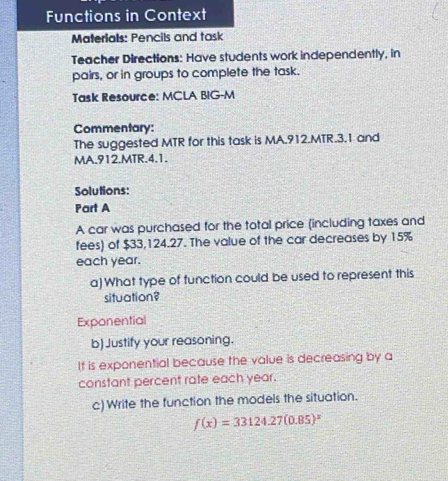 Functions in Context
Materials: Pencils and task
Teacher Directions: Have students work independently, in
pairs, or in groups to complete the task.
Task Resource: MCLA BIG-M
Commentary:
The suggested MTR for this task is MA.912.MTR. 3.1 and
MA.912.MTR. 4.1.
Solutions:
Part A
A car was purchased for the total price (including taxes and
fees) of $33,124.27. The value of the car decreases by 15%
each year.
a) What type of function could be used to represent this
situation?
Exponential
b) Justify your reasoning.
It is exponential because the value is decreasing by a
constant percent rate each year.
c) Write the function the models the situation.
f(x)=33124.27(0.85)^x