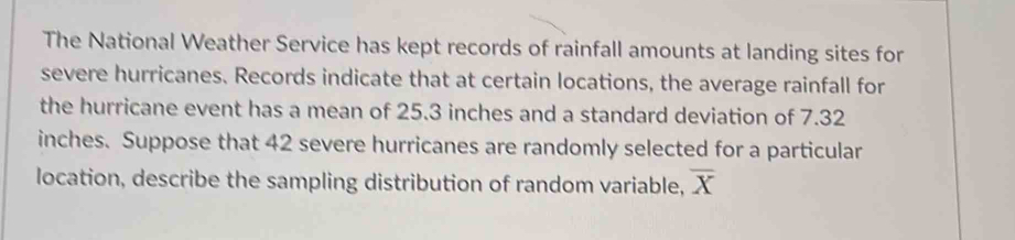 The National Weather Service has kept records of rainfall amounts at landing sites for 
severe hurricanes. Records indicate that at certain locations, the average rainfall for 
the hurricane event has a mean of 25.3 inches and a standard deviation of 7.32
inches. Suppose that 42 severe hurricanes are randomly selected for a particular 
location, describe the sampling distribution of random variable, overline X