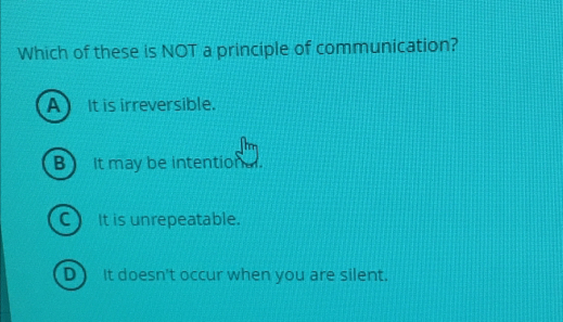 Which of these is NOT a principle of communication?
A) It is irreversible.
B It may be intentiona.
C) It is unrepeatable.
D) It doesn't occur when you are silent.