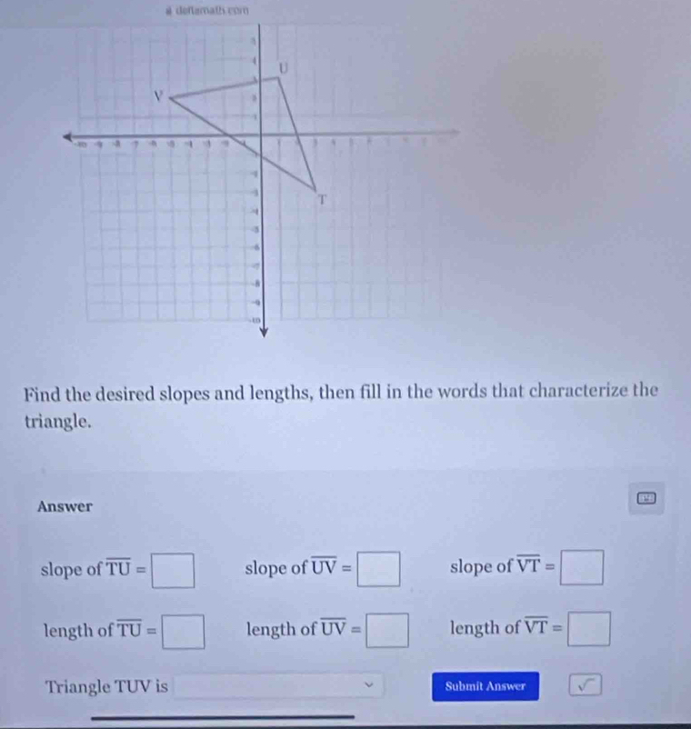 # deftemath com
Find the desired slopes and lengths, then fill in the words that characterize the
triangle.
Answer
slope of overline TU=□ slope of overline UV=□ slope of overline VT=□
length of overline TU=□ length of overline UV=□ length of overline VT=□
Triangle TUV is Submit Answer sqrt()