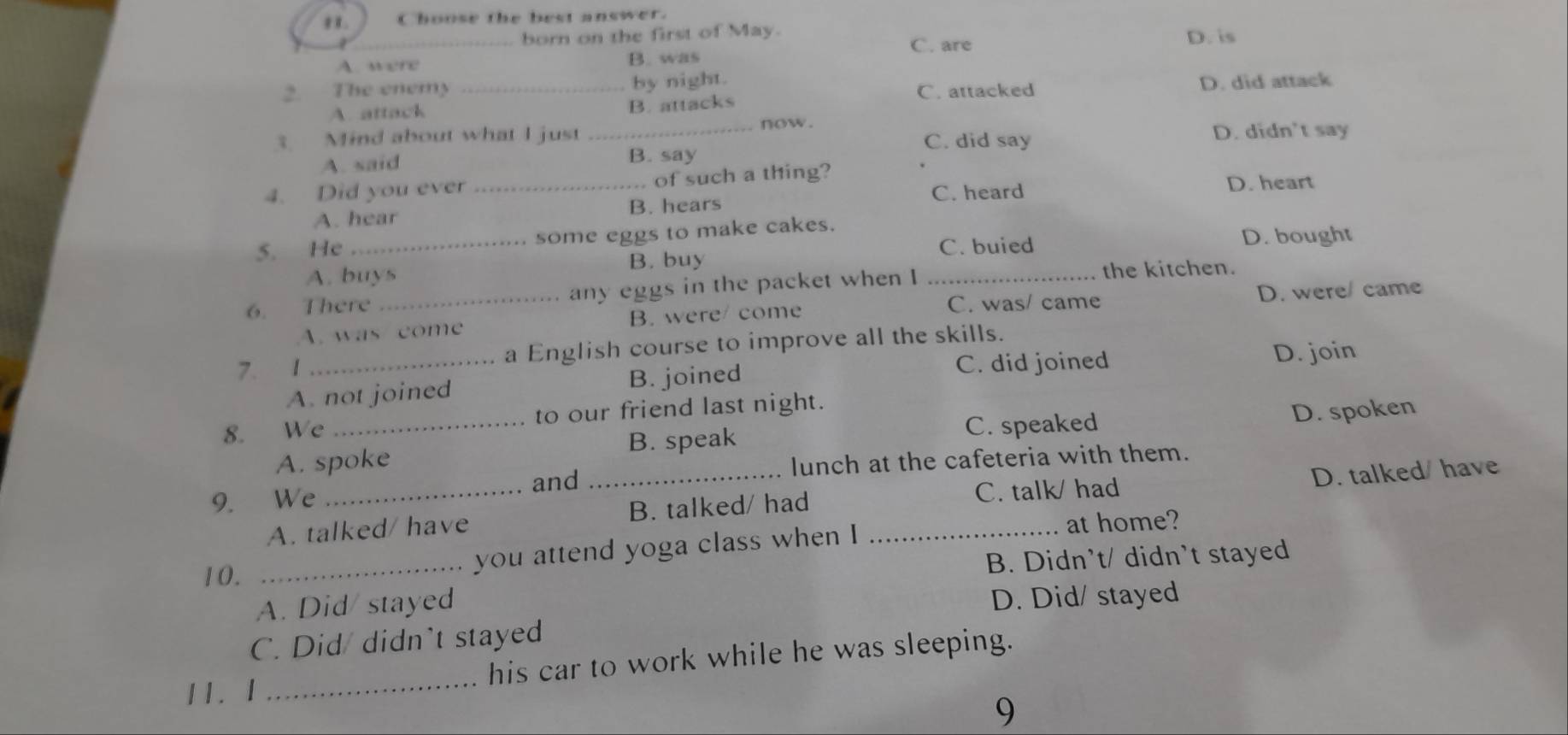 Choose the best answer.
born on the first of May. D. is
C. are
A. were B. was
2. The enemy _by night. C. attacked D. did attack
A. attack B. attacks
3. Mind about what I just _now. C. did say D. didn't say
A. said B. say
4. Did you ever_ of such a thing? D. heart
C. heard
A. hear B. hears
5. He _some eggs to make cakes.
C. buied D. bought
A. buys B. buy
6. There _any eggs in the packet when I_
the kitchen.
C. was/ came
A. was come B. were/ come D. were/ came
7. 1 _a English course to improve all the skills.
A. not joined B. joined C. did joined D. join
8. We _to our friend last night.
C. speaked D. spoken
A. spoke B. speak
and lunch at the cafeteria with them.
9. We
C. talk/ had
A. talked/ have _B. talked/ had _D. talked/ have
at home?
10.
_you attend yoga class when I
B. Didn’t/ didn’t stayed
A. Did/ stayed
D. Did/ stayed
C. Did/ didn't stayed
11. 1 _his car to work while he was sleeping.
9