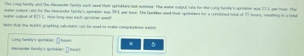 The Long family and the Alexander family each used their sprinkders last summer. The water ostput rate for the Long family's sprinkder was I5 L ser hour. The 
water outpul rate for the Alexander family's sprinkder was 30 I par heur. The familikes used their sprinklers for a combined total of 35 hours, resulting in a total 
water output of R25 L. How long was each sprinkder used? 
Note that the ALEKS graphing calculator can be used to make computations easier. 
Long family's sprinider: [ heurs × 
Alexander family's sprinkder: [] hours