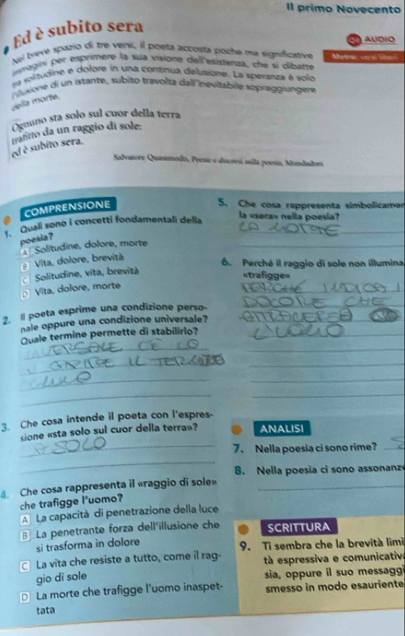 Il primo Novecento
Ed é subito sera
AUDIO
Nei treve spazio di tre versi, il poeta accosta poche ma significative Metrac veral libanl
imagini per esprimere la sua visione dell'esistenza, che si dibatte
sa solitudine e dolore in una continua delusione. La speranza é solo
delía morte. iusione di un istante, subito travolta dall inevilabile sopraggiungere
Ognunó sta solo sul cuór della terra
et é subito sera. trafitto da un raggio di sole:
Salvatore Quasimedo, Poesie e disceesí sulla poesía, Mondador
COMPRENSIONE
5. Che cosa rappresenta simbolicamen
1. Quali sono i concetti fondamentali della_
la «sera» nelia poesia?
poesia?
* Solitudine, dolore, morte_
9 Vita, dolore, brevità
6. Perché il raggio di sole non illumina
c Solitudine, vita, brevità
«trafigge»
_
D Vita, dolore, morte
_
2. 1 poeta esprime una condizione perso     o  
nale oppure una condizione universale? ar Ad
_
_
Quale termine permette di stabilirlo?_
__
_
_
_
_
3. Che cosa intende il poeta con l'espres-
sione «sta solo sul cuor della terra»? ANALISI
_7. Nella poesia ci sono rime?_
_
8. Nella poesia ci sono assonanze
4 Che cosa rappresenta il «raggio di sole»_
che trafigge l'uomo?
A La capacità di penetrazione della luce
La penetrante forza dell'illusione che SCRITTURA
si trasforma in dolore 9. Ti sembra che la brevità lìmi
La vita che resiste a tutto, come il rag- à espressiva e comunicativa
gio di sole sia, oppure il suo messaggi
€ La morte che trafigge l'uomo inaspet- smesso in modo esauriente
tata