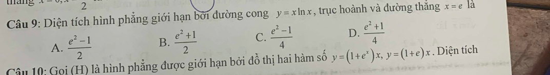 tháng x_ 2
Câu 9: Diện tích hình phẳng giới hạn bởi đường cong y=xln x , trục hoành và đường thắng x=e là
A.  (e^2-1)/2 
B.  (e^2+1)/2   (e^2-1)/4  D.  (e^2+1)/4 
C.
Câu 10: Gọi (H) là hình phẳng được giới hạn bởi đồ thị hai hàm số y=(1+e^x)x, y=(1+e)x. Diện tích