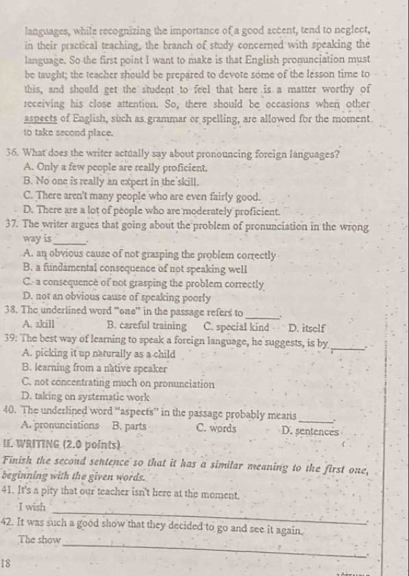 languages, while recognizing the importance of a good accent, tend to neglect,
in their practical teaching, the branch of study concerned with speaking the
language. So the first point I want to make is that English pronunciation must
be taught; the teacher should be prepared to devote some of the lesson time to
this, and should get the student to feel that here is a matter worthy of
receiving his close attention. So, there should be occasions when other
aspects of English, such as grammar or spelling, are allowed for the moment.
to take second place.
36. What does the writer actually say about pronouncing foreign languages?
A. Only a few people are really proficient.
B. No one is really an expert in the skill.
C. There aren't many people who are even fairly good.
D. There are a lot of people who are moderately proficient.
37. The writer argues that going about the problem of pronunciation in the wrong
way is_ .
A. an obvious cause of not grasping the problem correctly
B. a fundamental consequence of not speaking well
C. a consequence of not grasping the problem correctly
D. not an obvious cause of speaking poorly
38. The underlined word “one” in the passage refers to_
A. skill B. careful training C. special kind D. itself
39: The best way of learning to speak a foreign language, he suggests, is by _.
A. picking it up naturally as a child
B. learning from a native speaker
C. not concentrating much on pronunciation
D. taking on systematic work
40. The underlined word “aspects” in the passage probably means _`
A. pronunciations B. parts C. words D. sentences
II. WRITING (2.0 points)
Finish the second sentence so that it has a similar meaning to the first one,
beginning with the given words.
41. It's a pity that our teacher isn't here at the moment,
_
I wish
.
42. It was such a good show that they decided to go and see it again.
_
The show
.
18