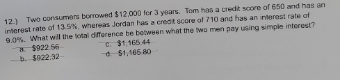 12.) Two consumers borrowed $12,000 for 3 years. Tom has a credit score of 650 and has an
interest rate of 13.5%, whereas Jordan has a credit score of 710 and has an interest rate of
9.0%. What will the total difference be between what the two men pay using simple interest?
a. $922.56 c. $1,165.44
b. $922.32 d. $1,165.80