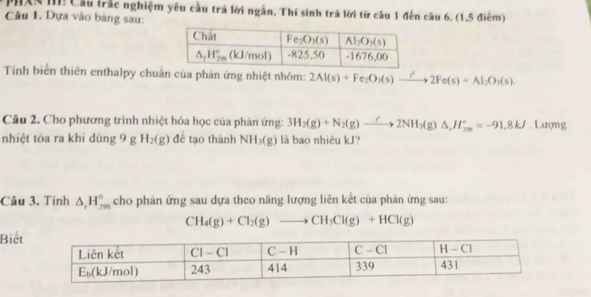 PHXN III! Cầu trắc nghiệm yêu cầu trả lời ngắn. Thí sinh trả lời từ câu 1 đến câu 6. (1,5 điểm)
Câu 1. Dựa vào bàng sau:
Tinh biến thiên enthalpy chuẩn của phản ứng nhiệt nhôm: 2Al(s)+Fe_2O_3(s)xrightarrow ?^circ 2Fe(s)+Al_2O_3(s).
Câu 2. Cho phương trình nhiệt hóa học của phản ứng: 3H_2(g)+N_2(g)to 2N2NH_3(g)△ ,H_(298)°=-91,8kJ. Lượng
nhiệt tòa ra khi dùng 9 g H_2(g) đề tạo thành NH_3(g) là bao nhiêu kJ?
Câu 3. Tính △ _rH_(298)^0 cho phản ứng sau dựa theo năng lượng liên kết của phản ứng sau:
CH_4(g)+Cl_2(g)to CH_3Cl(g)+HCl(g)
Biết