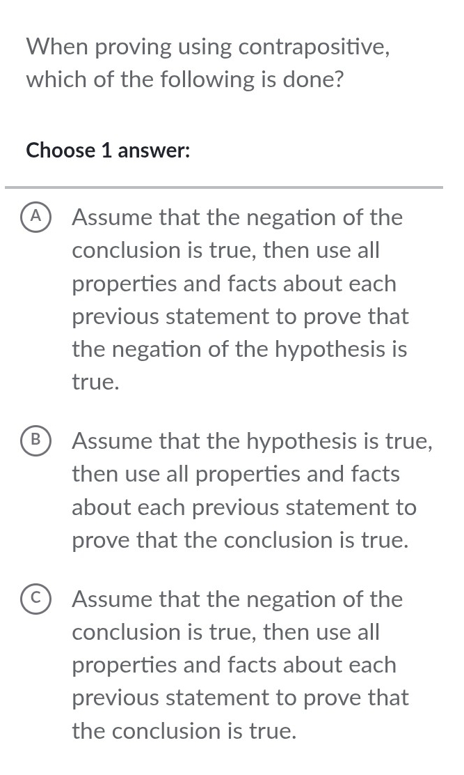 When proving using contrapositive,
which of the following is done?
Choose 1 answer:
A ) Assume that the negation of the
conclusion is true, then use all
properties and facts about each
previous statement to prove that
the negation of the hypothesis is
true.
B Assume that the hypothesis is true,
then use all properties and facts
about each previous statement to
prove that the conclusion is true.
C Assume that the negation of the
conclusion is true, then use all
properties and facts about each
previous statement to prove that
the conclusion is true.