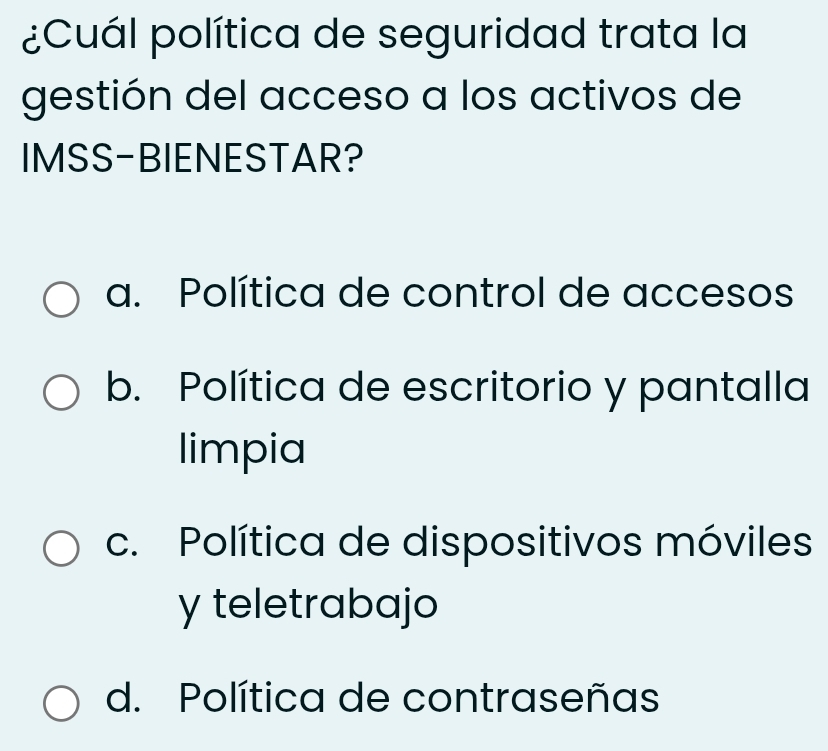 ¿Cuál política de seguridad trata la
gestión del acceso a los activos de
IMSS-BIENESTAR?
a. Política de control de accesos
b. Política de escritorio y pantalla
limpia
c. Política de dispositivos móviles
y teletrabajo
d. Política de contraseñas