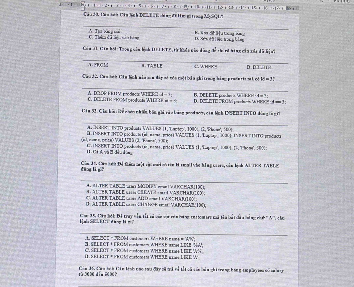 2· 1· 1
ι (10) ι , 11) ι (12) ι (13) ι ( 14) ι (15) 」 ( 16) 」 7、 .
Câu 30. Câu hỏi: Câu lệnh DELETE dùng để làm gì trong MySQL?
A. Tạo bảng mới B. Xóa dữ liệu trong bảng
C. Thêm dữ liệu vào bảng D. Sửa dữ liệu trong bảng
Câu 31. Câu hỏi: Trong câu lệnh DELETE, từ khóa nào dùng để chỉ rõ bảng cần xóa dữ liệu?
A. FROM B. TABLE C. WHERE D. DELETE
Câu 32. Câu hỏi: Câu lệnh nào sau đây sẽ xóa một bản ghi trong bảng products mà có id=3
A. DROP FROM products WHERE id =3: B. DELETE products WHERE id=3.
C. DELETE FROM products WHERE id=3; D. DELETE FROM products WHERE i d==3.
Câu 33. Câu hỏi: Để chèn nhiều bản ghi vào bảng products, câu lệnh INSERT INTO đúng là gì?
A. INSERT INTO products VALUES (1, 'Laptop', 1000), (2, 'Phone', 500);
B. INSERT INTO products (id, name, price) VALUES (1, 'Laptop', 1000); INSERT INTO products
(id, name, price) VALUES (2, 'Phone', 500);
C. INSERT INTO products (id, name, price) VALUES (1, 'Laptop', 1000), (2, 'Phone', 500);
D. Cả A và B đều đúng
Câu 34. Câu hỏi: Để thêm một cột mới có tên là email vào bảng users, câu lệnh ALTER TABLE
đúng là gì?
A. ALTER TABLE users MODIFY email VARCHAR(100);
B. ALTER TABLE users CREATE email VARCHAR(100);
C. ALTER TABLE users ADD email VARCHAR(100);
D. ALTER TABLE users CHANGE email VARCHAR(100);
Câu 35. Câu hỏi: Để truy vấn tất cả các cột của bảng customers mà tên bắt đầu bằng chữ 'A'', câu
lệnh SELECT đúng là gì?
A. SELECT * FROM customers WHERE name ='A% '
B. SELECT * FROM customers WHERE name LIKE '%A';
C. SELECT * FROM customers WHERE name LIKE 'A%';
D. SELECT * FROM customers WHERE name LIKE 'A';
Câu 36. Câu hỏi: Câu lệnh nào sau đây sẽ trả về tất cả các bản ghi trong bảng employees có salary
từ 3000 đến 5000?