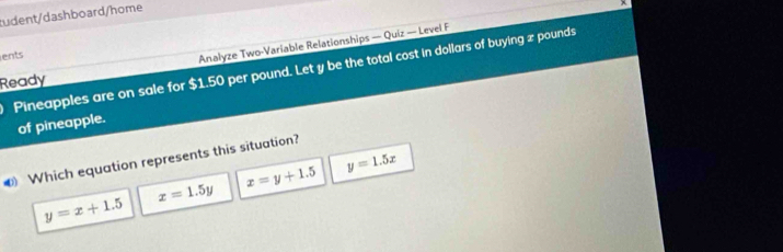 tudent/dashboard/home
ents
Analyze Two-Variable Relationships — Quiz — Level F
Pineapples are on sale for $1.50 per pound. Let y be the total cost in dollars of buying x pounds
Ready
of pineapple.
y=1.5x
€ Which equation represents this situation?
x=y+1.5
y=x+1.5
x=1.5y