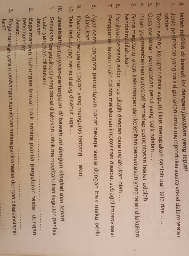 ll. Isilah tit-titik di bawah ini dengan jawaban yang tepat! 
1. Jenis perpasan yang baik digunakan untuk memproduksi suara vokal dalam teater 
adalah .. 
2. Tokoh se ang koruptor dirias seperti tikus merupakan contoh dari tata rias ..... 
3. Cara me ukan pernapasan perut yang baik adalah .... 
4. Pihak yar memberikan apresiasi terhadap pementasan teater adalah ... 
5. Guna meretahui akan kekurangan dan kelebihan pementasan yang telah dilakukan 
hendakny dilakukan .... 
6. Penjiwaa seorang aktor harus dilatih dengan cara melakukan olah .... 
7. Pengguna Iawan main dalam melakukan improvisasi disebut sebagai improvisasi 
8. Agar sema anggota pementasan dapat bekerja sama dengan baik maka perlu 
dilakukan 
9. Wardrobe erupakan bagian yang mengurus tentang ... aktor. 
10. Teks tertulyang berisi dialog disebut juga ... 
IlI. Jawablahærtanyaan-pertanyaan di bawah ini dengan singkat dan tepat! 
1. Sebutkan @a publikasi yang dapat dilakukan untuk memberitahukan kegiatan pentas 
teater yanɡan dilakukan! 
Jawab: 
_ 
2. Bagaimankah hubungan timbal baik antara panitia pergelaran teater dengan 
penontonna? 
Jawab: 
_ 
3. Bagaimanah cara membangun kemitraan antara panitia teater dengan pihak/instansi 
lain?