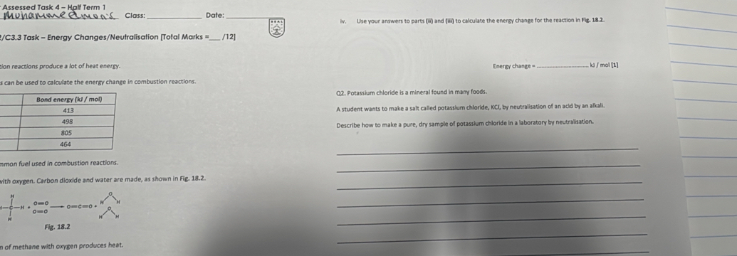 Assessed Task 4 - Half Term 1 
_Class:_ Date:_ 
iv. Use your answers to parts (iii) and (iii) to calculate the energy change for the reaction in Flg. 18.2. 
2/C3.3 Task - Energy Changes/Neutralisation [Total Marks = _/12] 
tion reactions produce a lot of heat energy. Energy change = _ kJ / mol [1] 
s can be used to calculate the energy change in combustion reactions. 
Q2. Potassium chloride is a mineral found in many foods. 
A student wants to make a salt called potassium chloride, KCI, by neutralisation of an acid by an alkali. 
Describe how to make a pure, dry sample of potassium chloride in a laboratory by neutralisation. 
_ 
mmon fuel used in combustion reactions. 
_ 
with oxygen. Carbon dioxide and water are made, as shown in Fig. 18.2._
-∈tlimits _N^(N-N· _(0=0)^(0=0)-0=c=0· frac N^0)NN^0N
_ 
_ 
Fig. 18.2 
_ 
n of methane with oxygen produces heat.