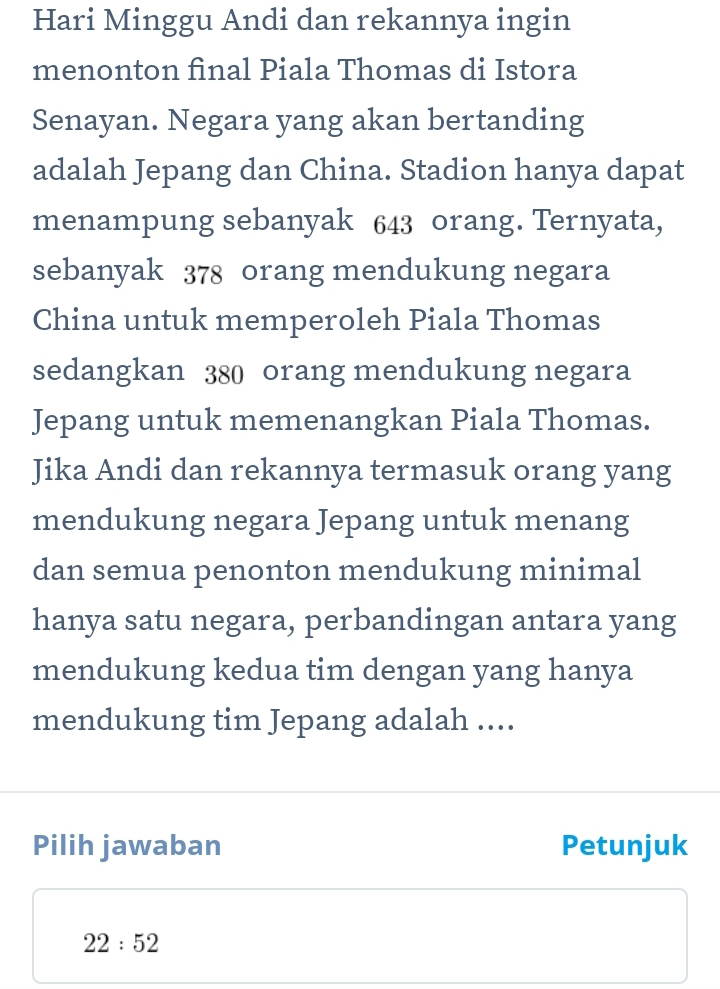 Hari Minggu Andi dan rekannya ingin 
menonton final Piala Thomas di Istora 
Senayan. Negara yang akan bertanding 
adalah Jepang dan China. Stadion hanya dapat 
menampung sebanyak 643 orang. Ternyata, 
sebanyak 378 orang mendukung negara 
China untuk memperoleh Piala Thomas 
sedangkan 380 orang mendukung negara 
Jepang untuk memenangkan Piala Thomas. 
Jika Andi dan rekannya termasuk orang yang 
mendukung negara Jepang untuk menang 
dan semua penonton mendukung minimal 
hanya satu negara, perbandingan antara yang 
mendukung kedua tim dengan yang hanya 
mendukung tim Jepang adalah .... 
Pilih jawaban Petunjuk
22:52