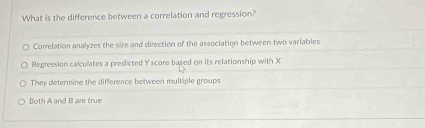 What is the difference between a correlation and regression?
Correlation analyzes the size and direction of the association between two variables
Regression calculates a predicted Y score based on its relationship with X
They determine the difference between multiple groups
Both A and B are true